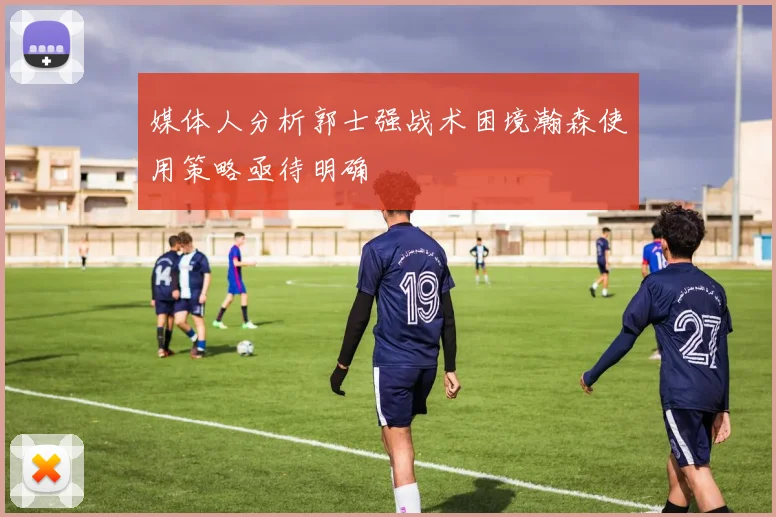 媒体人分析郭士强战术困境瀚森使用策略亟待明确