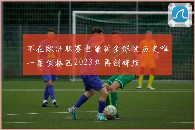 不在欧洲联赛也能获金球奖历史唯一案例梅西2023年再创辉煌