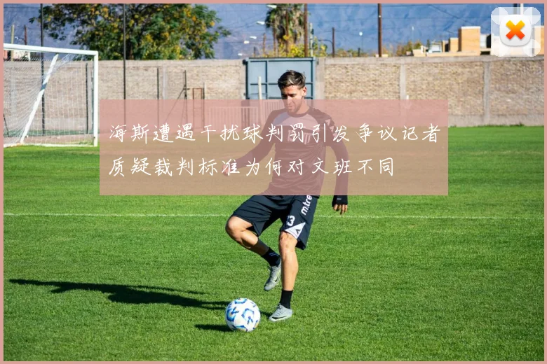 海斯遭遇干扰球判罚引发争议记者质疑裁判标准为何对文班不同