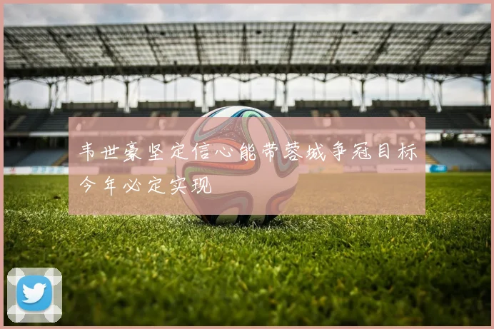 韦世豪坚定信心能带蓉城争冠目标今年必定实现