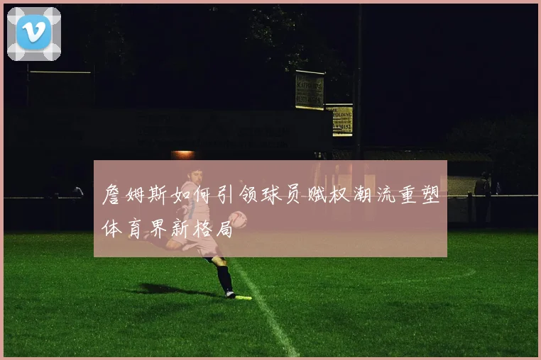 詹姆斯如何引领球员赋权潮流重塑体育界新格局