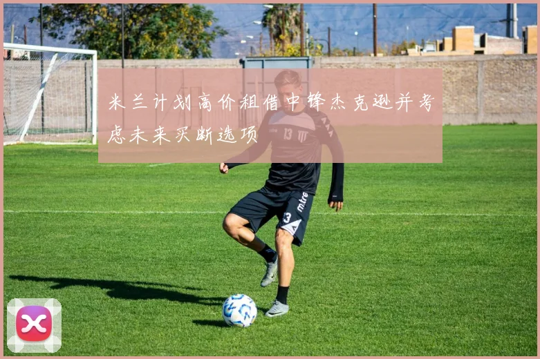 米兰计划高价租借中锋杰克逊并考虑未来买断选项