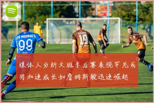 媒体人分析文班季后赛表现罕见或将加速成长如詹姆斯般迅速崛起