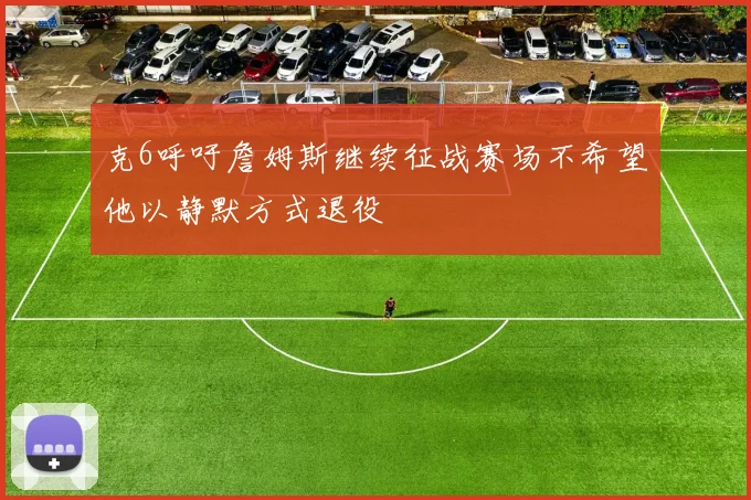 克6呼吁詹姆斯继续征战赛场不希望他以静默方式退役