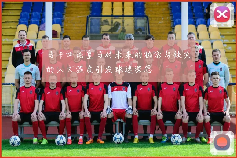 马卡评论皇马对未来的执念与缺失的人文温度引发球迷深思