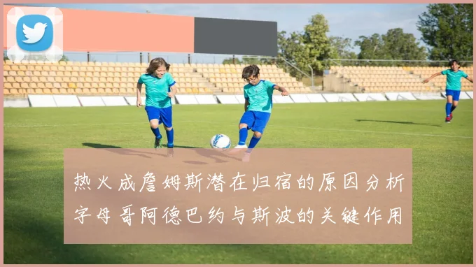热火成詹姆斯潜在归宿的原因分析字母哥阿德巴约与斯波的关键作用